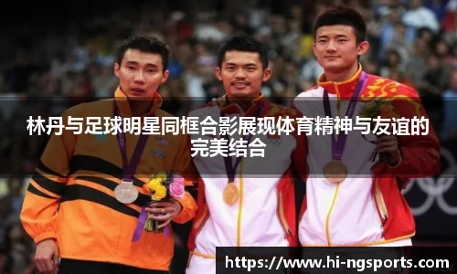 林丹与足球明星同框合影展现体育精神与友谊的完美结合
